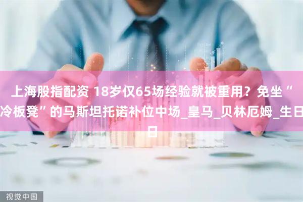 上海股指配资 18岁仅65场经验就被重用？免坐“冷板凳”的马斯坦托诺补位中场_皇马_贝林厄姆_生日