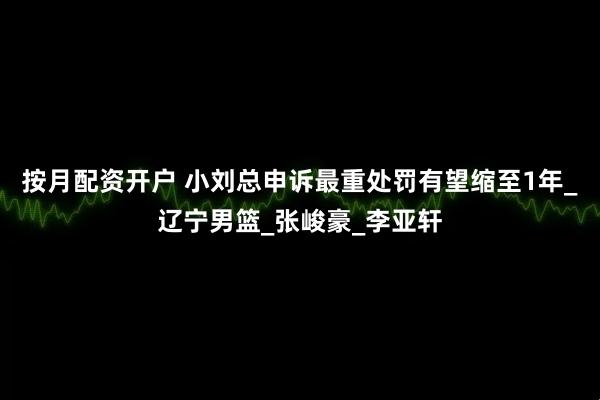 按月配资开户 小刘总申诉最重处罚有望缩至1年_辽宁男篮_张峻豪_李亚轩