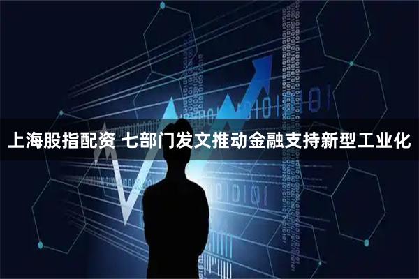 上海股指配资 七部门发文推动金融支持新型工业化