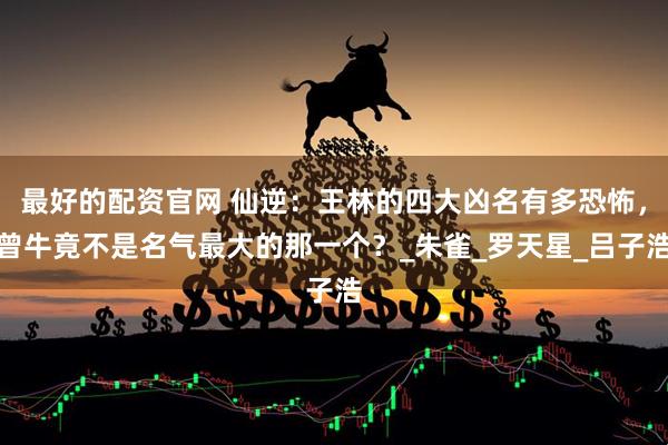 最好的配资官网 仙逆：王林的四大凶名有多恐怖，曾牛竟不是名气最大的那一个？_朱雀_罗天星_吕子浩