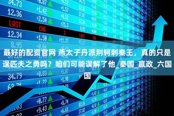 最好的配资官网 燕太子丹派荆轲刺秦王，真的只是逞匹夫之勇吗？咱们可能误解了他_秦国_嬴政_六国