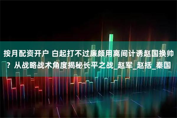 按月配资开户 白起打不过廉颇用离间计诱赵国换帅？从战略战术角度揭秘长平之战_赵军_赵括_秦国