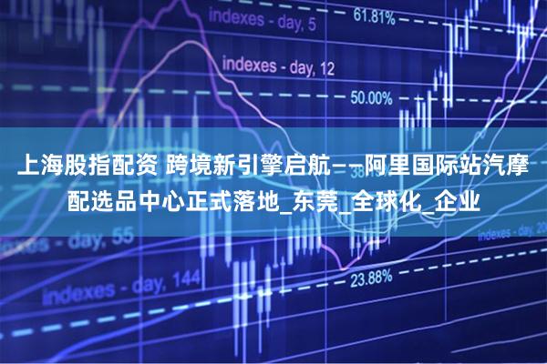 上海股指配资 跨境新引擎启航——阿里国际站汽摩配选品中心正式落地_东莞_全球化_企业