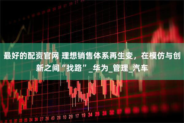 最好的配资官网 理想销售体系再生变，在模仿与创新之间“找路”_华为_管理_汽车