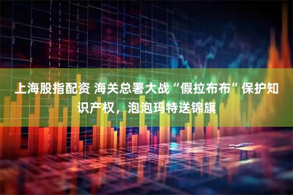 上海股指配资 海关总署大战“假拉布布”保护知识产权，泡泡玛特送锦旗