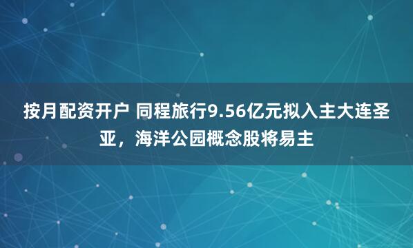 按月配资开户 同程旅行9.56亿元拟入主大连圣亚，海洋公园概念股将易主