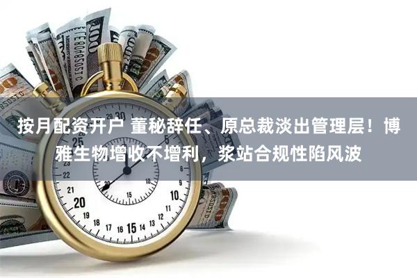 按月配资开户 董秘辞任、原总裁淡出管理层！博雅生物增收不增利，浆站合规性陷风波