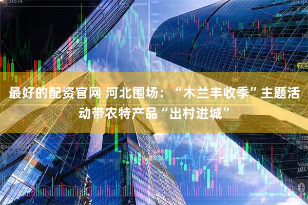 最好的配资官网 河北围场：“木兰丰收季”主题活动带农特产品“出村进城”
