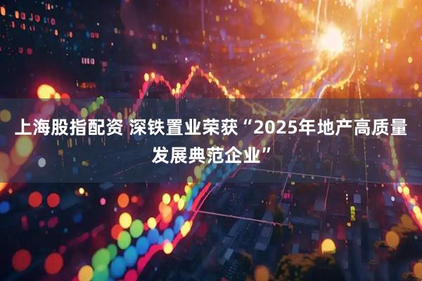 上海股指配资 深铁置业荣获“2025年地产高质量发展典范企业”