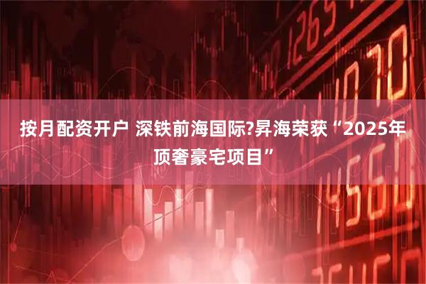 按月配资开户 深铁前海国际?昇海荣获“2025年顶奢豪宅项目”