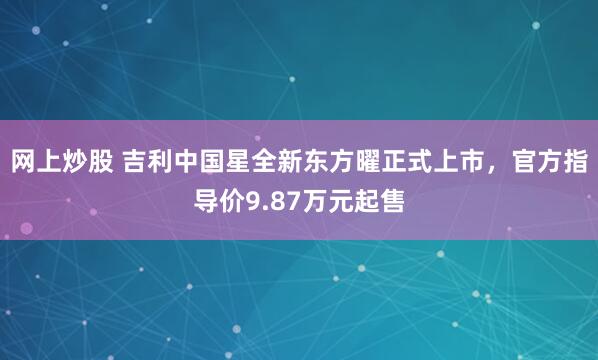 网上炒股 吉利中国星全新东方曜正式上市，官方指导价9.87万元起售