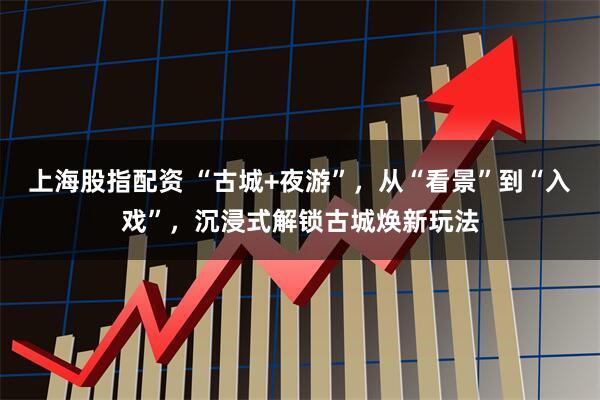 上海股指配资 “古城+夜游”，从“看景”到“入戏”，沉浸式解锁古城焕新玩法