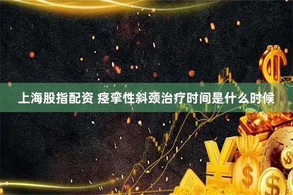 上海股指配资 痉挛性斜颈治疗时间是什么时候