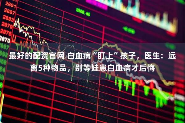 最好的配资官网 白血病“盯上”孩子，医生：远离5种物品，别等娃患白血病才后悔