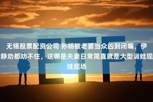 无锡股票配资公司 孙杨被老婆当众凶到闭嘴，伊能静劝都劝不住，这哪是夫妻日常简直就是大型训娃现场