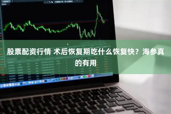 股票配资行情 术后恢复期吃什么恢复快？海参真的有用