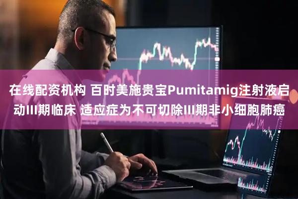 在线配资机构 百时美施贵宝Pumitamig注射液启动III期临床 适应症为不可切除III期非小细胞肺癌